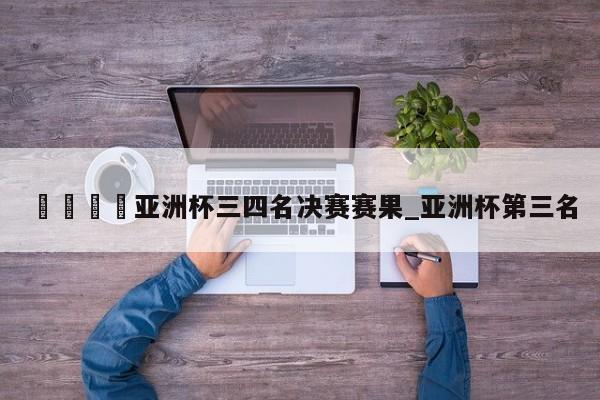 ??亞洲杯三四名決賽賽果_亞洲杯第三名